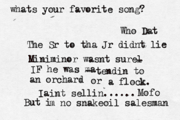 whats your favorite song? Who Dat The Sr to tha Jr didnt lie Miniminor wasnt surel - IF he was ma - tendin to an orchard or a flock. Iaint sellin...... Mofo But i m no snakeoil salesman 