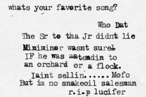 whats your favorite song? Who Dat The Sr to tha Jr didnt lie Miniminor wasnt surel - IF he was ma - tendin to an orchard or a flock. Iaint sellin...... Mofo But i m no snakeoil salesman r.i.p lucifer 