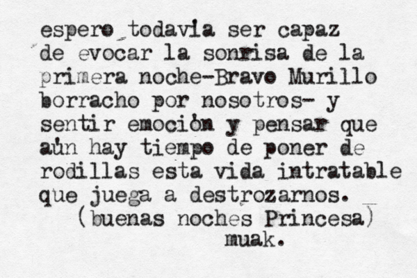 espero todav' ia ser capaz de evocar la sonrisa de la primera noche-Bravo Murillo borracho por nosotros- y sentir emoci' on y pensar que a' un hay tiempo de poner de rodillas esta vida intratable que juega a destrozarnos. (buenas noches Princesa) muak. 