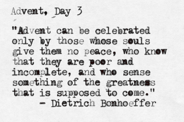 Advent. , Day 3 "Advent can be celebrated only by those whose souls give them no peace, who know that they are poor and incomplete, and who sense something of the greatness that is supposed to come." - Dietrich Bonhoeffer 