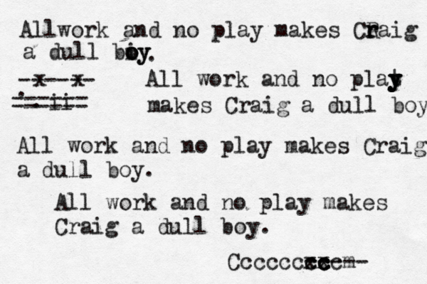 Allwork and no play makes Ceaig R r r a dull biy o o oy . All work and no plat y y y y makes Craig a dull boy. All work and no play makes Craig a dull boy . All work and no play makes Craig a dull boy . Ccccccxx cc ccm cc ----- x x . . ii ------ ------ ------ 