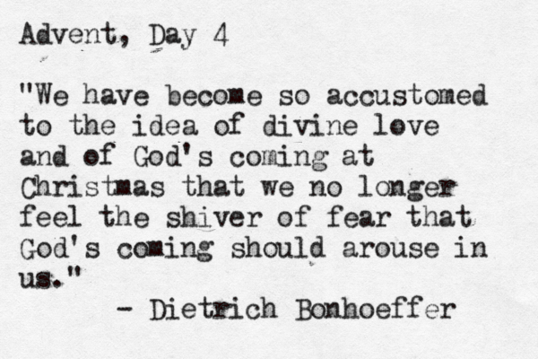 Advent, Day 4 "We have become so accustomed to the idea of divine love and of God's coming at Christmas that we no longer feel the shiver of fear that God's coming should arouse in us." - Dietrich Bonhoeffer 