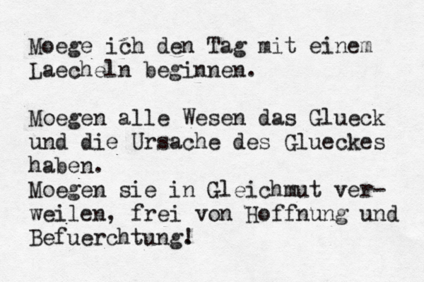 Moege ich den Tag mit einem Laecheln beginnen. Mö oegen alle Wesen das Glueck und die Ursache des Glueckes haben. Moegen sie in Gleichmut ver- weilen, frei von Hoffnung und Befuerchtung. ! 