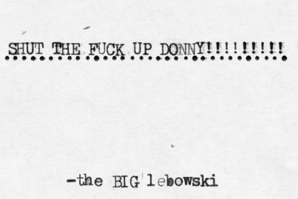 SHUT THE FUCK UP DONNY!!!!!!!!! ................................ -the BIG lebowski 