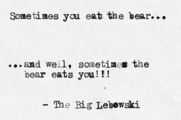 Sometimes you ear t the bear... ...and well, sometimes the bear eats you!!! - The Big Lebowski 