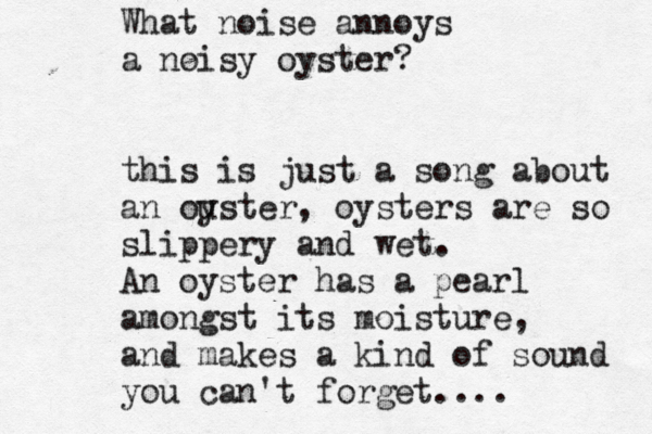 What noise annoys a noisy oyster? this is just a song about an ouster y , oysters are so slippery and wet. An oyster has a pearl amongst its moisture, and makes a kind of sound you can't forget.... 