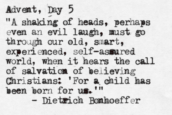 Advent, Day 5 "A shaking of heads, perhaps even an evil laugh, must go through our old, smart, experienced, self-assured world, when it hears the call of salvation of believing Christians: 'For a child has been born for us.'" Dietrich Bonhoeffer -