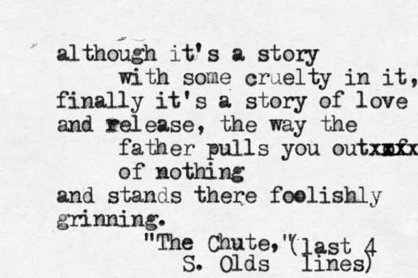 although it's a story with some cruelty in it, finally it's a story of love and release, the way the father pulls you out of xx xxxx of nothing and stands there foolishly grinning. "The Chute," S. Olds (last 4 lines) 