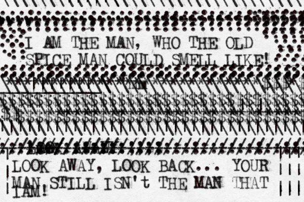 I AM THE MAN , WHO THE OLD SPICE MAN COULD SMELL LIKE! .................................. ................................... ............................:::::::: :::::::::::::::::::::::::::::;;;;;;;;; :::::::::::::::::::::::::::::::3333 ::::: .... .... ...............:::::::::::::::::::::::::::: ::::::::::::::::::::::::::::::::;: .................................. .................................... . .. ..... ..... .... .... .... .... ..... ... ... .. ... ... . .. ^ > ****************************$$$*$¥ ••• $$$$$$$$$$$$$$$$$$$$$$$$$$$$$$$$$$ ¥$$$$$$$$$$$$$$$$$$$$$$$$$$$$$$$$ $$€€€**************************** ~ ___________\\\\\\\\\\\\\\\\\\\\\\ 'mm \\\||||||| \\\\\\\\ \\\\\\\|||||\ \\\\\\\\\\\\\\\\\\\\\\\\\\\ |||||||||||||||||||||||||||||||||| LOOK AWAW YY /////////:::::::::::::::::::::::::; 'mm :::::::::::::::;;;; -------/////// -- ----------------------------- ///////////////////// LOOK AWAY, LOOK BACK... YOUR MAN STILL ISN't THE MAN THAT IAM! ||| ||| ||| ||| | | | \\\\\\\\\\\\\\\\\\\\\\\\\\|\|\\\\\\ \\\\\