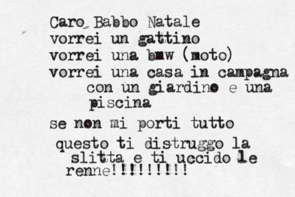 Caro Babbo Natale vorrei un gattino vorrei una bmw (moto) vorrei una casa in campagna con un giardino e una piscina se non mi porti tutto questo ti distruggo la slitta e ti uccido le renne!!!!!!!!! 