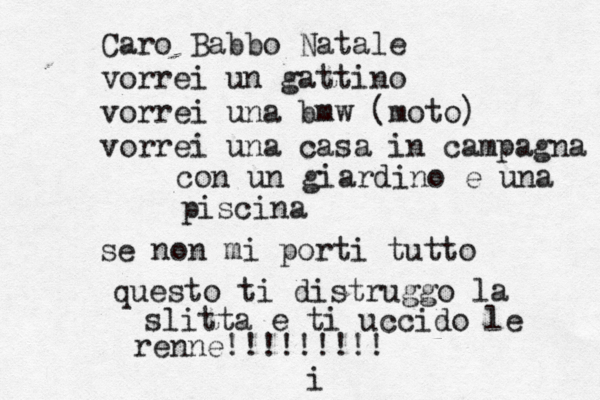 Caro Babbo Natale vorrei un gattino vorrei una bmw (moto) vorrei una casa in campagna con un giardino e una piscina se non mi porti tutto questo ti distruggo la slitta e ti uccido le renne!!!!!!!!! i