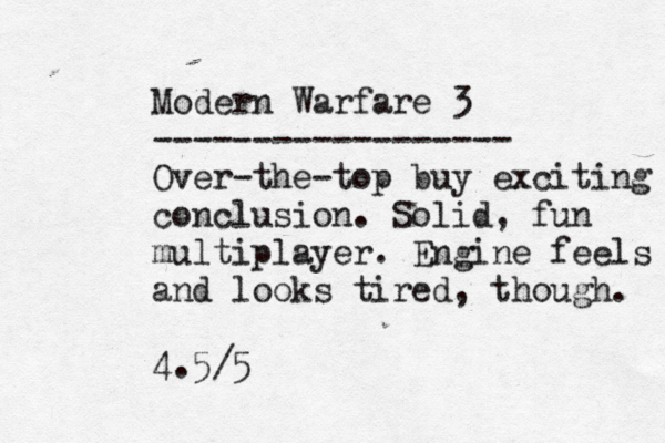 Modern Warfare 3 ------------------ Over-the-top buy exciting conclusion. Solid, fun multiplayer . Engine feels and looks tired, though. 4.5/5 