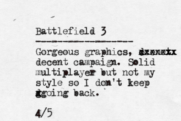 Battlefield 3 ------------------ Gorgeous graphics, dcenet xxxxxxx cxxxxxx decent campaign . Solid multiplayer but not my style so I don't l keep d g g x xgoing back. 4/5 