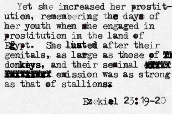 Yet she increased her prostit- ution, remembering thr e e e days of her youth when she engaged in prostitution in the land of Ef g g gypt. She luated after their genitals, as large as those pf donkie o donkies nkey eys e eys, and their seminal emmi- emition t t ti i ion xxxxxxxxx xxxxxxxx XXXXXXXCx TTTTTTTTT X emission was as strong as that of stallionsz s. . . . . . . . Ezekial e e e el 23: 19-20 xxxxx XXXXX RTTTT s s s sted li u xx XX TT 
