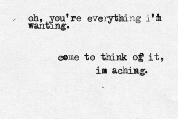 oh, you're everything i'' m m wanting. come to think og i f f t, im aching. 