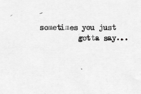 sometimes you just gotta say... 