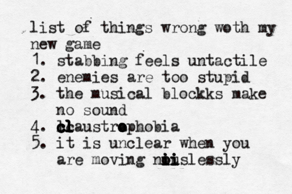 list of things wrong woth my new game 1. stabbing feels untactile 2. enemies are too stupid 3. the musical blockks make no sound 4. l cc c c c c c cl l l l laustraphobia o o o o o 5. it is unclear when you are moving nous i i i i oi i i i i i lessly 