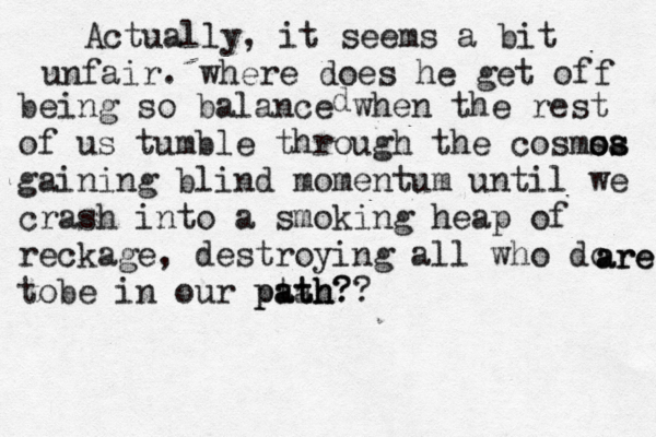 Actually, it seems a bit unfair. where does he get off being so balance when the rest of us tumble through the cosmsa os os gaining blind momentum until we crash into a smoking heap of reckage, destroying all who do tobe in our ptah? ath path?? d are are 