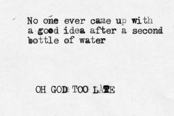 No one ever came up with a good idea after a second bottle of water OH GOD TOO LAR T T T TE