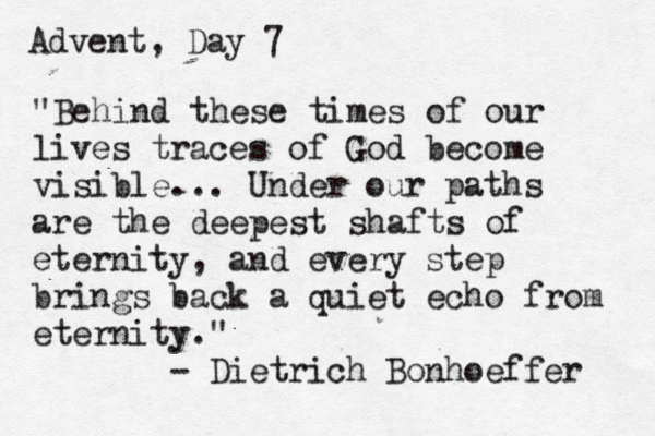 Advent, Day 7 "Behind these times of our lives traces of God become visible... Under our paths are the deepest shafts of eternity, and every step brings back a quiet echo from eternity." - Dietrich Bonhoeffer 