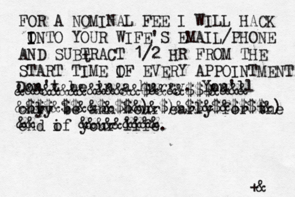 t Don't be in a hurry. You'll ony ly be ann hour early for the end if o your life. FOR A NOMINAL FEE I WILL HACK O I I INTO YOUR WIFE'S EMAIL/PHONE AND SUBTRACT 1/2 HR FROM THE START TIME IF O EVERY APPOINTMENT +& &&&&&&&&&&&&&&$&&&&$$$&&&& &$$$&$$&&$&$$&)&$)&$$&$&$$$$&) &&@@@@@&&&&&&&&& 