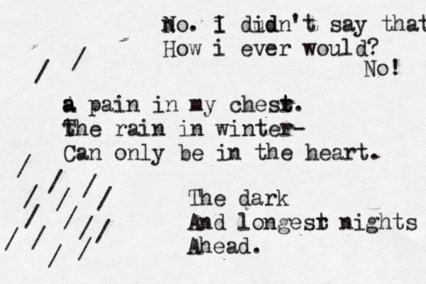 n No. i I dud idn't say that How i ever would? No! a A a pain in my chesr t t. t The rain in winter- Can only be in the heart. The dark And longesr t nights Ahead. / / / / / / / / / / / / / / / / 