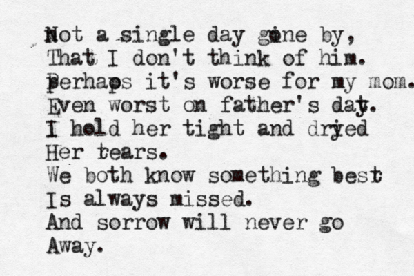 not N a single day gine o by, That I don't think of him. p Per hao ps it's worse for my mom. Even worst on father's dat y. i I hold her tight and dry ied Her r tears. We both know something besr t Is always missed. And sorrow will never go Away.