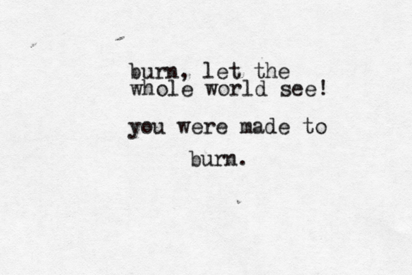 burn, let the whole world see you were made to burn. ! 