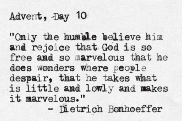 Advent, Day 10 "Only the humble believe him and rejoice that God is so free and so marvelous that he does wonders where people despair, that he takes what is little and lowly and makes it marvelous." - Dietrich Bonhoeffer 