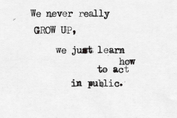 We never really GROW UP, we just learn how to act in public. 