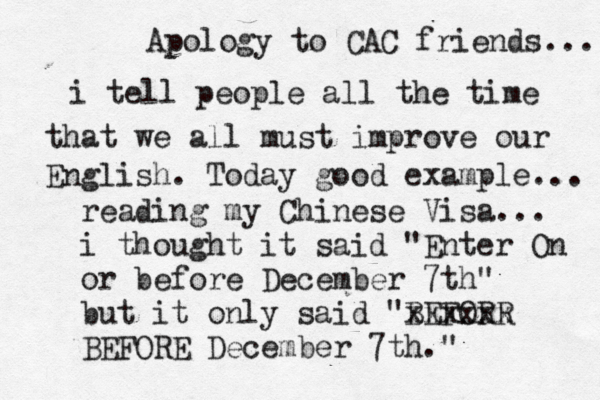 Apology to CAC friends... i tell people all the time that we all must improve our English. Today good example... reading my Chinese Visa... i thought it said "Enter On or before December 7th" but it only said "BEFORR xxxxxx BEFORE December 7th." 