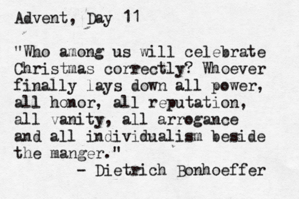 Advent, Day 11 "Who among us will celebrate Christmas correctly? Whoever finally lays down all power, all honor, all reputation, all vanity, all arrogance [ and all individualism beside the manger." - Dietrich Bonhoeffer 