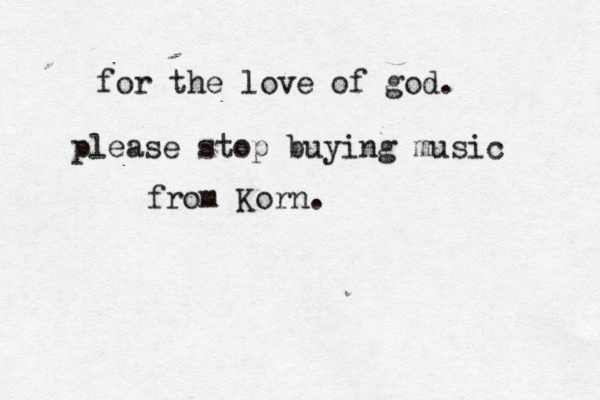for the love of god. please stop buying music from Korn. 