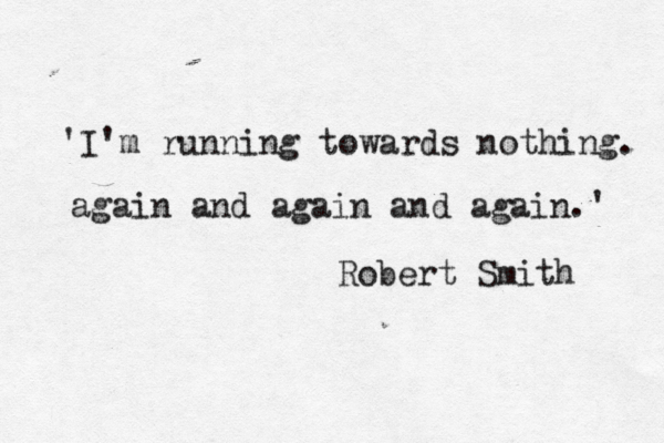 'I'm running towards nothing. again and again and again.' Robert Smith 