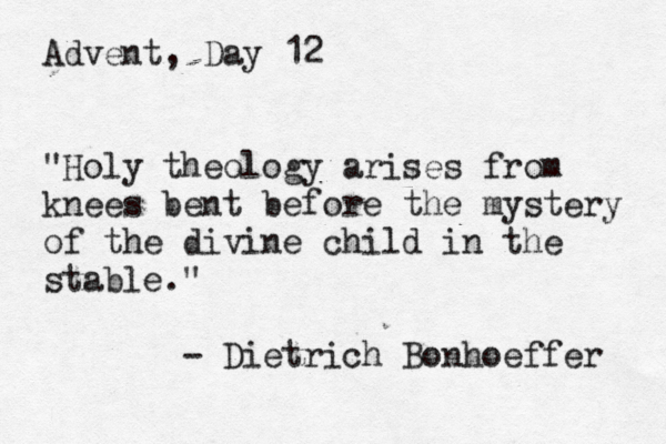 Advent, Day 12 "Holy theology arises from knees bent before the mystery of the divine child in the stable." - Dietrich Bonhoeffer 