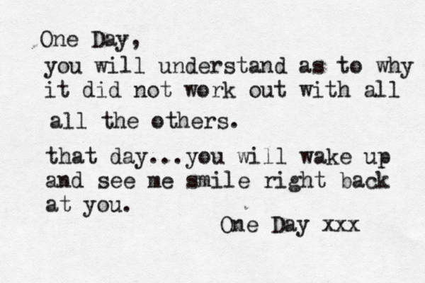One Day, you will understand as to why it did not work out with all all the others. that day...you will wake up and see me smile right back at you. One Day xxx 