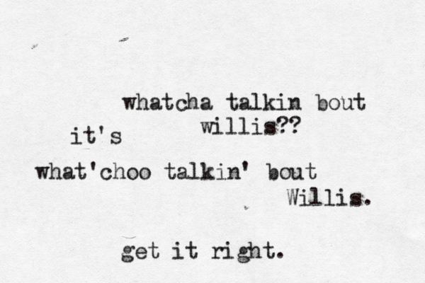 whatcha talkin bout willis?? what'choo talkin' bout Willis. get it right. it's 