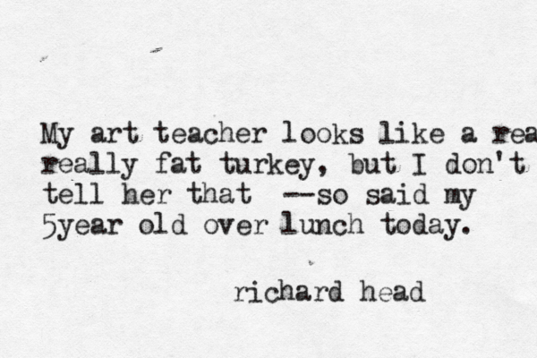 M y art teacher looks like a rea really fat turkey, but I don't tell her that --so said my 5year old over lunch today. richard head