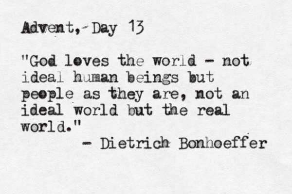 Advent, Day 13 "God loves the world - not ideal human beings but people as they are, not an ideal world but the real world." - Dietrich Bonhoeffer 