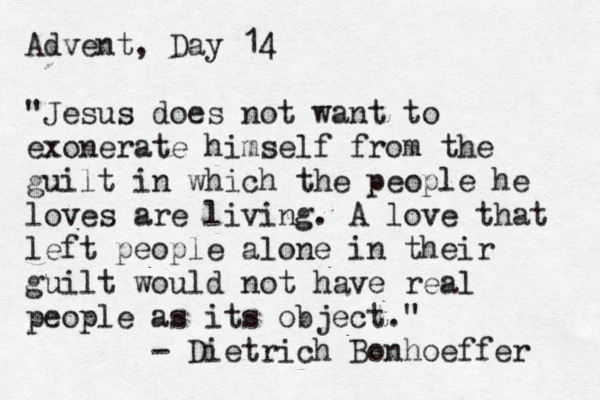 Advent, Day 14 "Jesus does not want to exonerate himself from the guilt in which the people he loves are living. A love that left people alone in their guilt would not have real people as its object." - Dietrich Bonhoeffer 