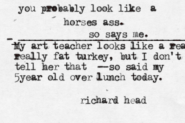 M y art teacher looks like a rea really fat turkey, but I don't tell her that --so said my 5year old over lunch today. richard head you probably look like a horses ass. so says me. -_ ______________________________ 