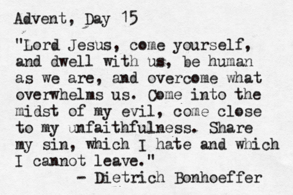 Advent, Day 15 "Lord Jesus, come yourself, and dwell with us, be human as we are, and overcome what overwhelms us. Come into the midst of my evil, come close to my unfaithfulness. Share my sin, which I hate and which I cannot leave." - Dietrich Bonhoeffer 