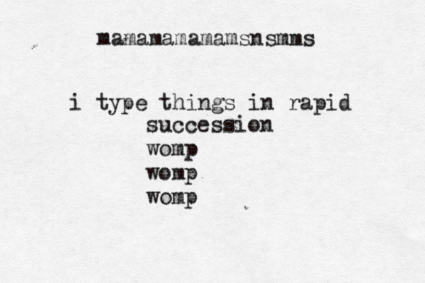 mamamamamamsnsmm i type things in rapid succession womp womp wom