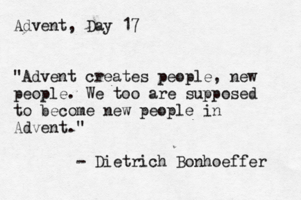 Advent, Day 17 "Advent creates people, new people. We too are supposed to become new people in Advent." - Dietrich Bonhoeffer 
