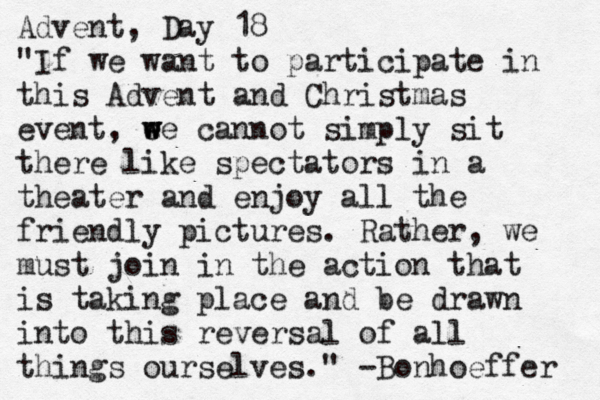 Advent, Day 18 "If we want to participate in this Advent and Christmas event, e w w we cannot simply sit there like spectators in a theater and enjoy all the friendly pictures. Rather, we must join in the action that is taking place and be drawn into this reversal of all things ourselves." -Bonhoeffer 