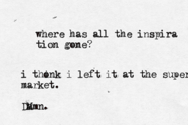 where has all the inspira tion gone? i tho ink i left it at the super market. DM amn. 