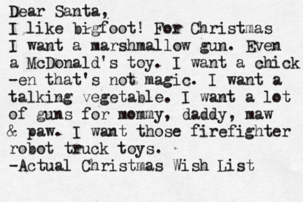 Dear Santa, I like bigfoot! For Christmas I want a marshmallow gun. Even a McDonald's toy. I want a chick -en that's not magic. I want a talking vegetable. I want a lot of guns for mommy, daddy, maw & paw. I want those firefighter robot truck toys. -Actual Christmas Wish List 