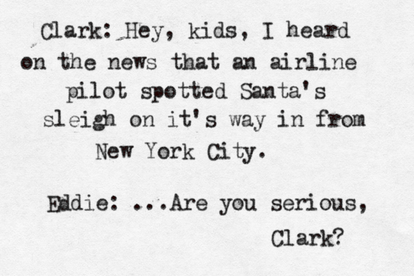 Clark: Hey, kids, I heard on the news that an airline pilot spotted Santa's sleigh on it's way in from New York City. Eddie: ...Are you serious, Clark? 