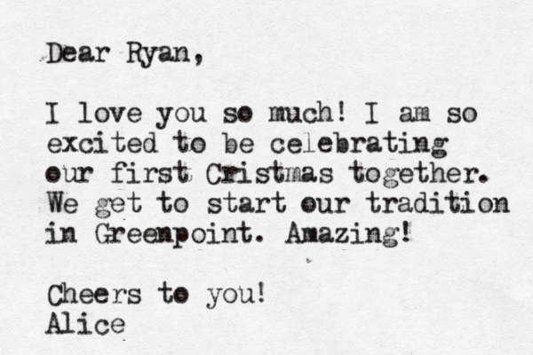 Dear Ryan, I love you so much! I am so excited to be celebrating our first Cristmas together. We get to start our tradition in Greenpoint. Amazing! Cheers to you! Alice