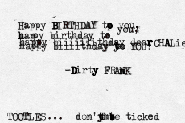 Happy B B BIRTHDAY tp o o o you. , h h hap py birthday to you, happy biiiiiiithday dear r r r r CHA A A ALie h appy biiiithday yo t tm YOU! -D D Dirty y y y F FR AN n n K don'y t t tmt b b b be ticked T TOOTLES ...